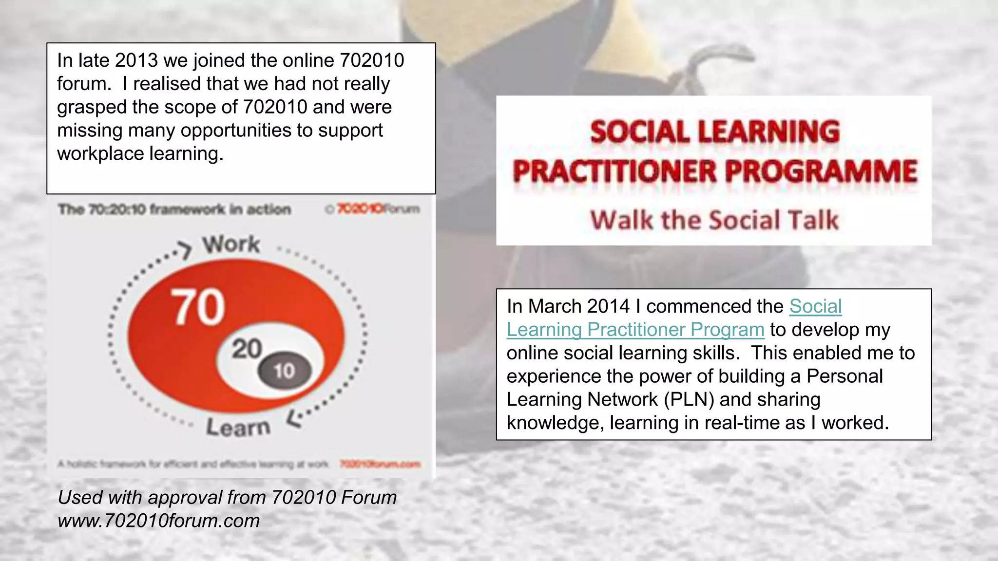 Used with approval from 702010 Forum
www.702010forum.com
In late 2013 we joined the online 702010
forum. I realised that we had not really
grasped the scope of 702010 and were
missing many opportunities to support
workplace learning.
In March 2014 I commenced the Social
Learning Practitioner Program to develop my
online social learning skills. This enabled me to
experience the power of building a Personal
Learning Network (PLN) and sharing
knowledge, learning in real-time as I worked.
 