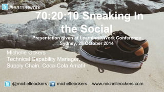 Michelle Ockers
Technical Capability Manager,
Supply Chain, Coca-Cola Amatil
70:20:10 Sneaking In
the Social
Presentation given at Learning@Work Conference
Sydney, 28 October 2014
@michelleockers michelleockers www.michelleockers.com
#learnatwork
 