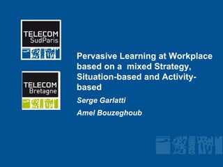 Pervasive Learning at Workplace based on a  mixed Strategy, Situation-based and Activity-based Serge Garlatti Amel Bouzeghoub 