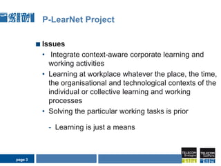 page 3P-LearNet ProjectIssuesIntegrate context-aware corporate learning and working activities Learning at workplace whatever the place, the time, the organisational and technological contexts of the individual or collective learning and working processesSolving the particular working tasks is prior Learning is just a meansAIDA Seminarpage 3