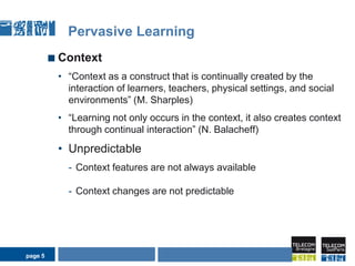 page 5Pervasive LearningContext“Contextas a construct that is continually created by the interaction of learners, teachers, physical settings, and social environments” (M. Sharples)“Learning not only occurs in the context, it also creates context through continual interaction” (N. Balacheff)Unpredictable Context features are not always availableContext changes are not predictableAIDA Seminarpage 5