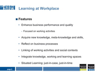 page 6Learning at WorkplaceFeaturesEnhance business performance and qualityFocused on working activitiesAcquire new knowledge, meta-knowledge and skills,Reflect on business processesLinking of working activities and social contextsIntegrate knowledge, working and learning spacesSituated Learning: just-in-case, just-in-timeAIDA Seminarpage 6