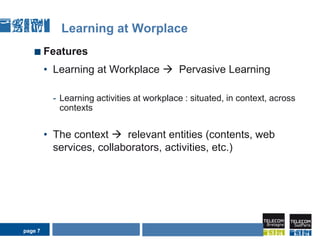page 7Learning at WorplaceFeatures Learning at Workplace   Pervasive LearningLearning activities at workplace : situated, in context, across contextsThe context   relevant entities (contents, web services, collaborators, activities, etc.)AIDA Seminarpage 7