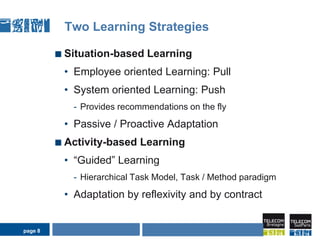 page 8Two Learning StrategiesSituation-based Learning Employee oriented Learning: PullSystem oriented Learning: PushProvides recommendations on the flyPassive / Proactive Adaptation Activity-based Learning“Guided” LearningHierarchical Task Model, Task / Method paradigmAdaptation by reflexivity and by contractAIDA Seminar