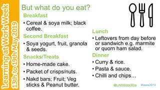 @LAWWeekWire #laww2019
But what do you eat?
Breakfast
• Cereal & soya milk; black
coffee.
Second Breakfast
• Soya yogurt, fruit, granola
& seeds.
Snacks/Treats
• Home-made cake.
• Packet of crisps/nuts.
• Nakd bars; Fruit; Veg
sticks & Peanut butter.
Lunch
• Leftovers from day before
or sandwich e.g. marmite
or quorn ham salad.
Dinner
• Curry & rice.
• Pasta & sauce.
• Chilli and chips…
 