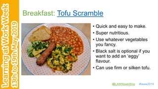 @LAWWeekWire #laww2019
Breakfast: Tofu Scramble
• Quick and easy to make.
• Super nutritious.
• Use whatever vegetables
you fancy.
• Black salt is optional if you
want to add an ‘eggy’
flavour.
• Can use firm or silken tofu.
 