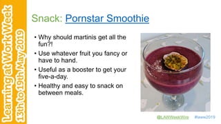 @LAWWeekWire #laww2019
Snack: Pornstar Smoothie
• Why should martinis get all the
fun?!
• Use whatever fruit you fancy or
have to hand.
• Useful as a booster to get your
five-a-day.
• Healthy and easy to snack on
between meals.
 
