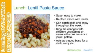 @LAWWeekWire #laww2019
Lunch: Lentil Pasta Sauce
• Super easy to make.
• Replace mince with lentils.
• Can batch cook and enjoy
throughout the week.
• Ring the changes with
different vegetables or
serve with cous cous or a
jacket potato.
• Acts as a good base for a
chilli, curry etc.
 