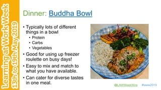 @LAWWeekWire #laww2019
Dinner: Buddha Bowl
• Typically lots of different
things in a bowl
• Protein
• Carbs
• Vegetables
• Good for using up freezer
roulette on busy days!
• Easy to mix and match to
what you have available.
• Can cater for diverse tastes
in one meal.
 