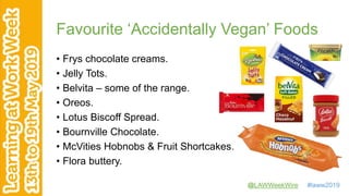 @LAWWeekWire #laww2019
Favourite ‘Accidentally Vegan’ Foods
• Frys chocolate creams.
• Jelly Tots.
• Belvita – some of the range.
• Oreos.
• Lotus Biscoff Spread.
• Bournville Chocolate.
• McVities Hobnobs & Fruit Shortcakes.
• Flora buttery.
 