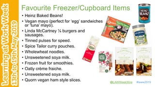 @LAWWeekWire #laww2019
Favourite Freezer/Cupboard Items
• Heinz Baked Beans!
• Vegan mayo (perfect for ‘egg’ sandwiches
or ‘tuna’ mayo).
• Linda McCartney ¼ burgers and
sausages.
• Tinned pulses for speed.
• Spice Tailor curry pouches.
• Wholewheat noodles.
• Unsweetened soya milk.
• Frozen fruit for smoothies.
• Oatly crème fraiche.
• Unsweetened soya milk.
• Quorn vegan ham style slices.
 