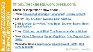 @LAWWeekWire #laww2019
https://beckaeats.wordpress.com/
Stuck for inspiration? How about…
• Pasta: Chickpea & Cabbage; Puttanesca; Creamy Broccoli
• Stir Fry: Tofu & Ginger; Sweet & Sour; Cashew
• Chilli: Mexican Dirty Rice; Three Bean; Drunken Beans; Bean
Salad Tortillas
• Curry: Chickpea; Lentil Dhal; Thai Massaman Curry; Kichari
• Stew: Cider & Sausage; Spring Vegetable; Root Veg and Pearl
Barley
• Main Meal Soups: Minestrone; Spiced Sweet Potato; Red
Lentil & Tomato
 