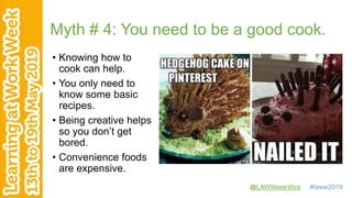 @LAWWeekWire #laww2019
Myth # 4: You need to be a good cook.
• Knowing how to
cook can help.
• You only need to
know some basic
recipes.
• Being creative helps
so you don’t get
bored.
• Convenience foods
are expensive.
 