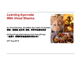 1
Learning Ayurveda
With Vinod Sharma
by Vinod Sharma, Qualified Ayurvedic Consultant
讲师：维诺德.夏尔玛 老师，阿育韦达顾问资质
(of AyurYoga International Ltd. Hong Kong)
（隶属于 香港阿育瑜伽国际有限公司）
24th Aug 2016
 