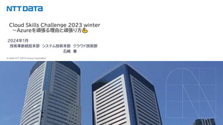 © 2024 NTT DATA Group Corporation
© 2024 NTT DATA Group Corporation
Cloud Skills Challenge 2023 winter
～Azureを頑張る理由と頑張り方
2024年1月
技術革新統括本部 システム技術本部 クラウド技術部
石崎 奏
 