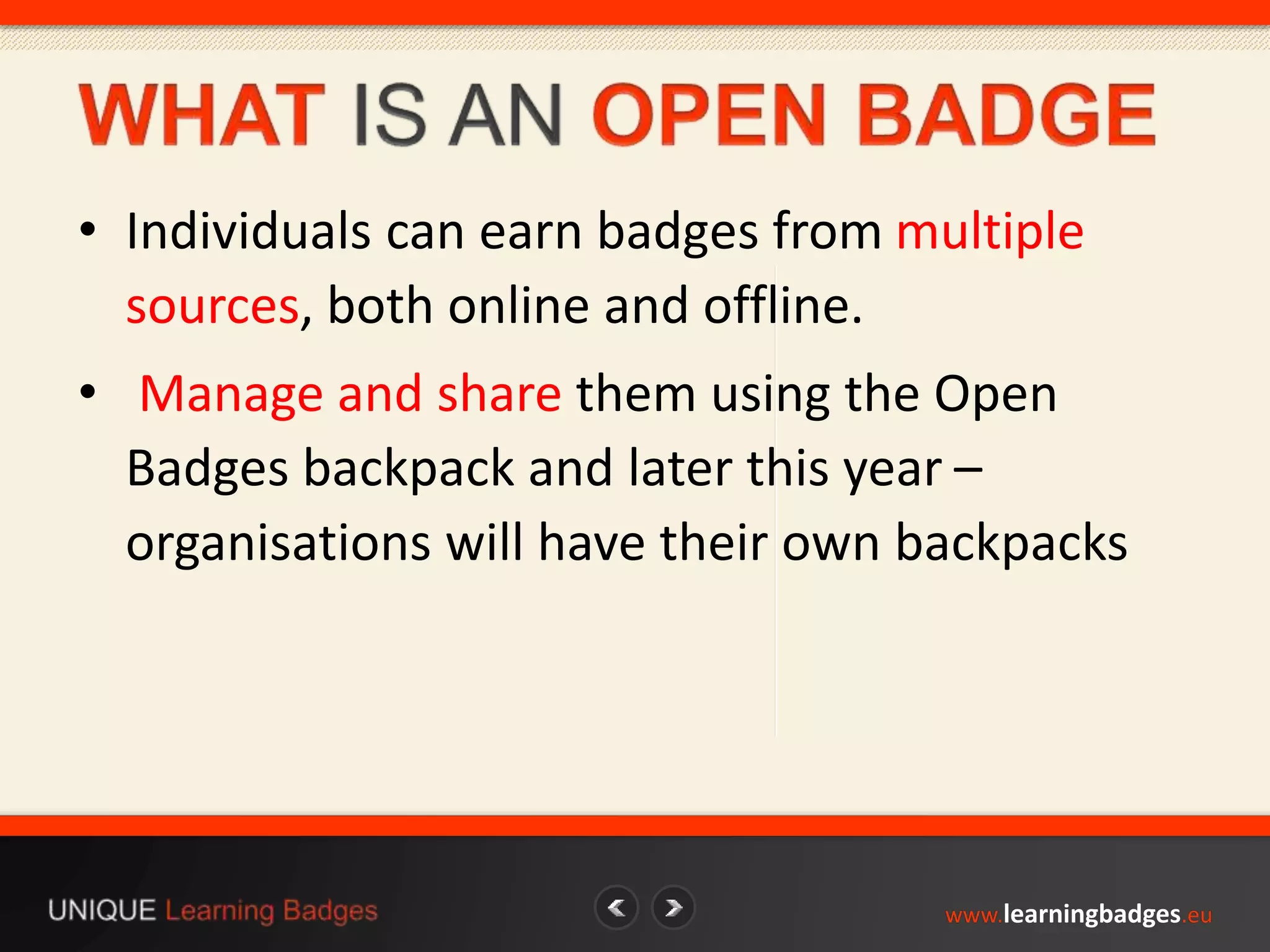 • Individuals can earn badges from multiple 
sources, both online and offline. 
• Manage and share them using the Open 
Badges backpack and later this year – 
organisations will have their own backpacks 
www.learningbadges.eu 
 