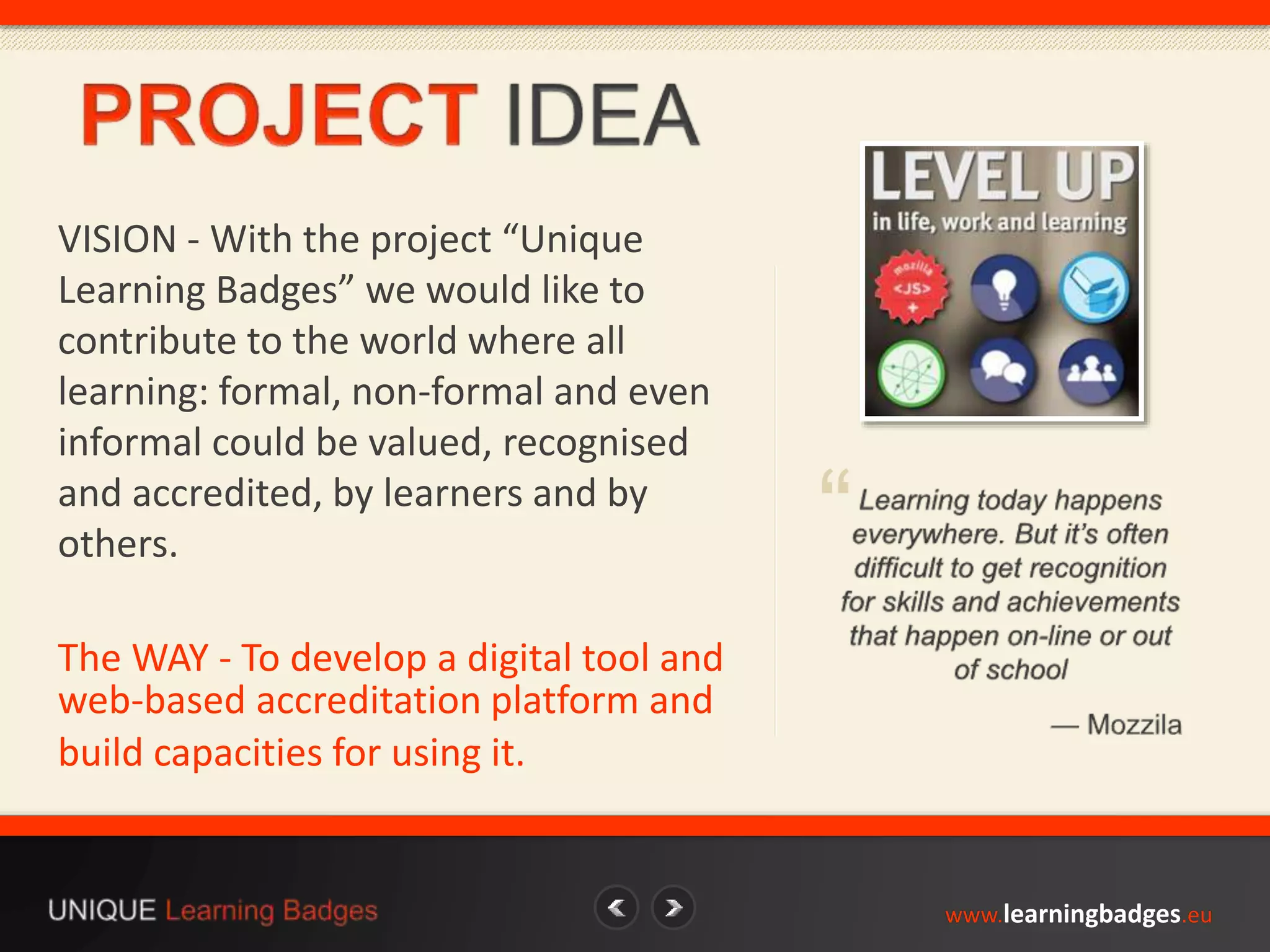 www.learningbadges.eu 
“ 
VISION - With the project “Unique 
Learning Badges” we would like to 
contribute to the world where all 
learning: formal, non-formal and even 
informal could be valued, recognised 
and accredited, by learners and by 
others. 
The WAY - To develop a digital tool and 
web-based accreditation platform and 
build capacities for using it. 
 