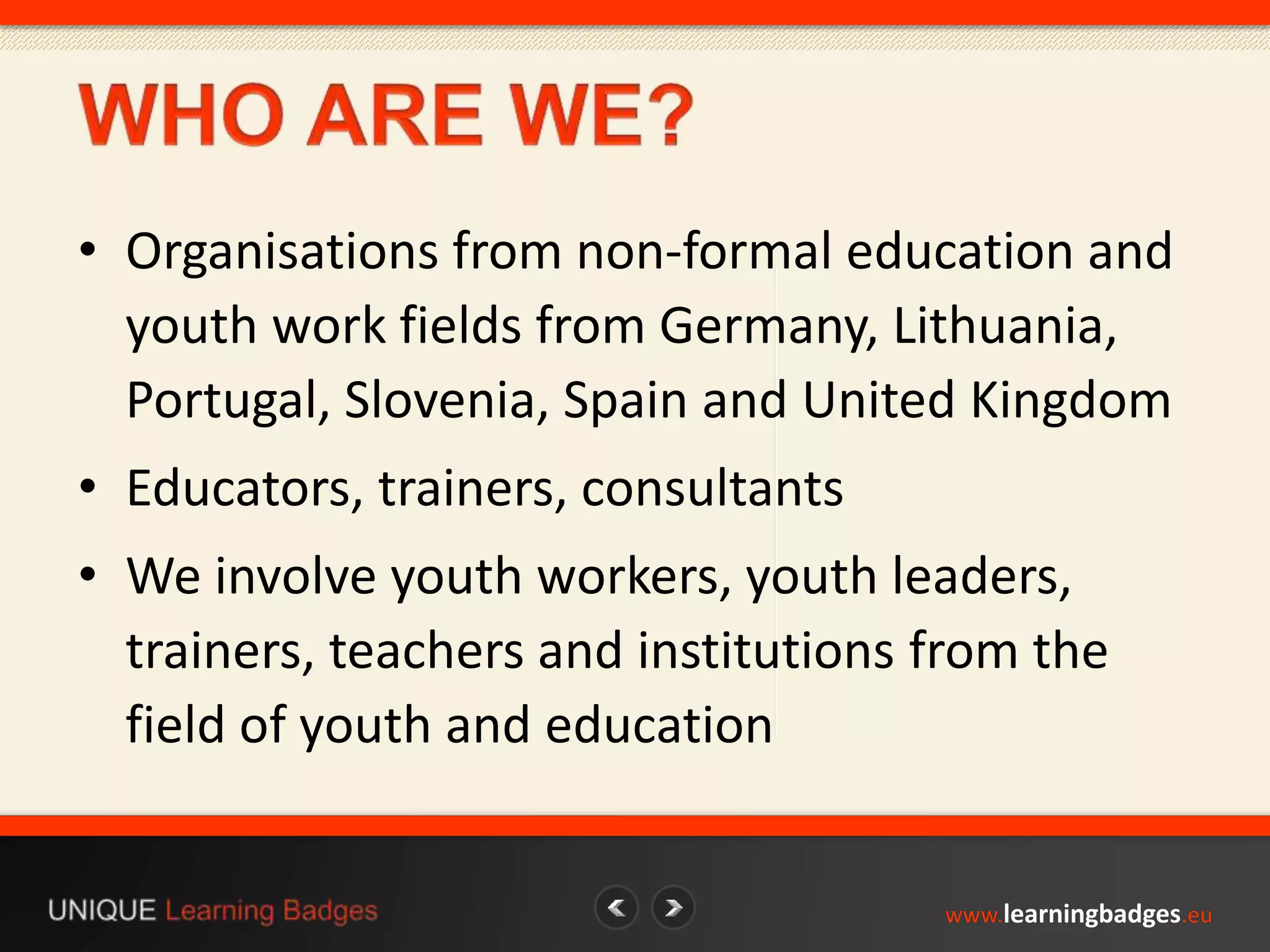 • Organisations from non-formal education and 
youth work fields from Germany, Lithuania, 
Portugal, Slovenia, Spain and United Kingdom 
• Educators, trainers, consultants 
• We involve youth workers, youth leaders, 
trainers, teachers and institutions from the 
field of youth and education 
www.learningbadges.eu 
 