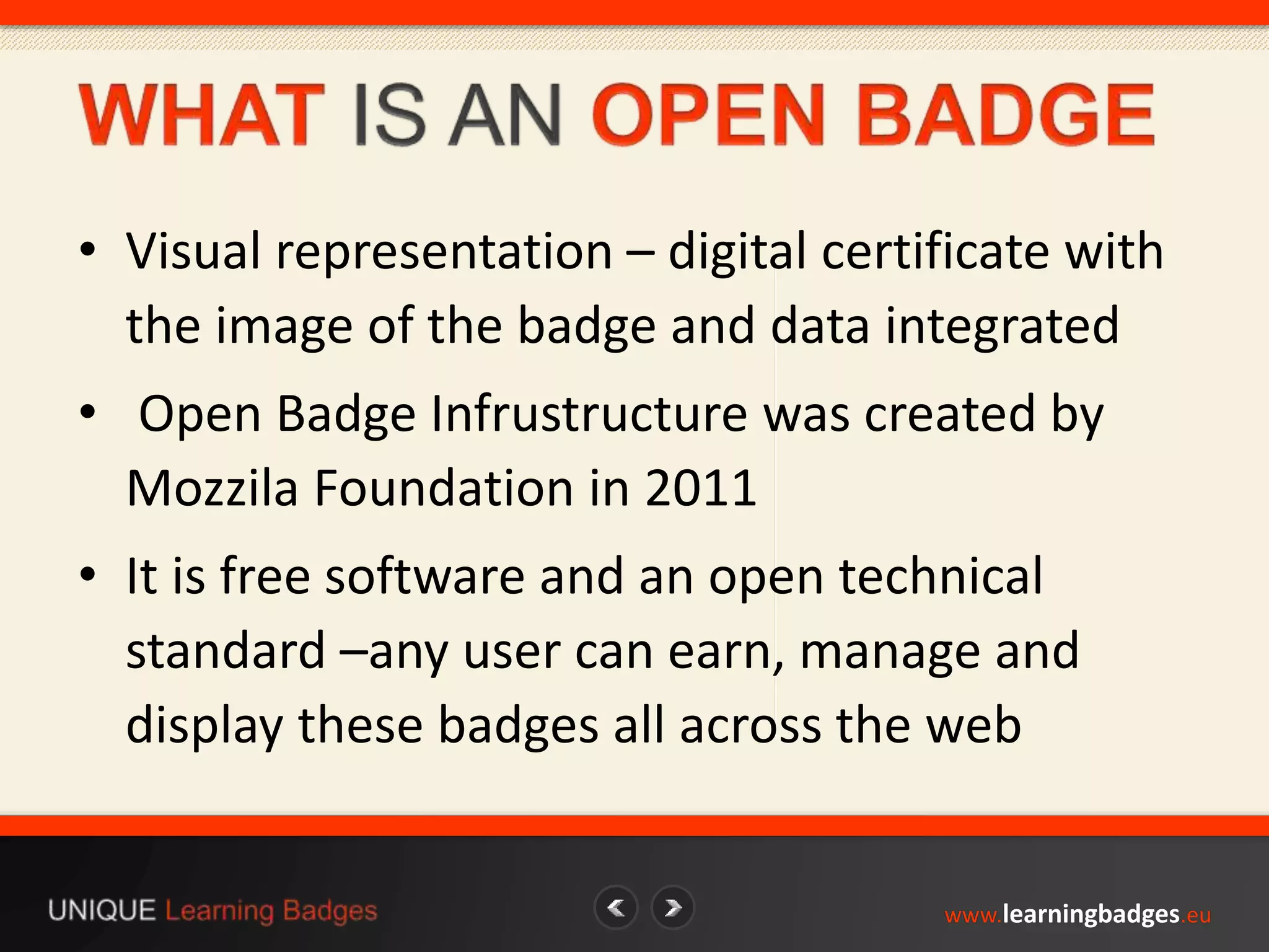 • Visual representation – digital certificate with 
the image of the badge and data integrated 
• Open Badge Infrustructure was created by 
Mozzila Foundation in 2011 
• It is free software and an open technical 
standard –any user can earn, manage and 
display these badges all across the web 
www.learningbadges.eu 
 