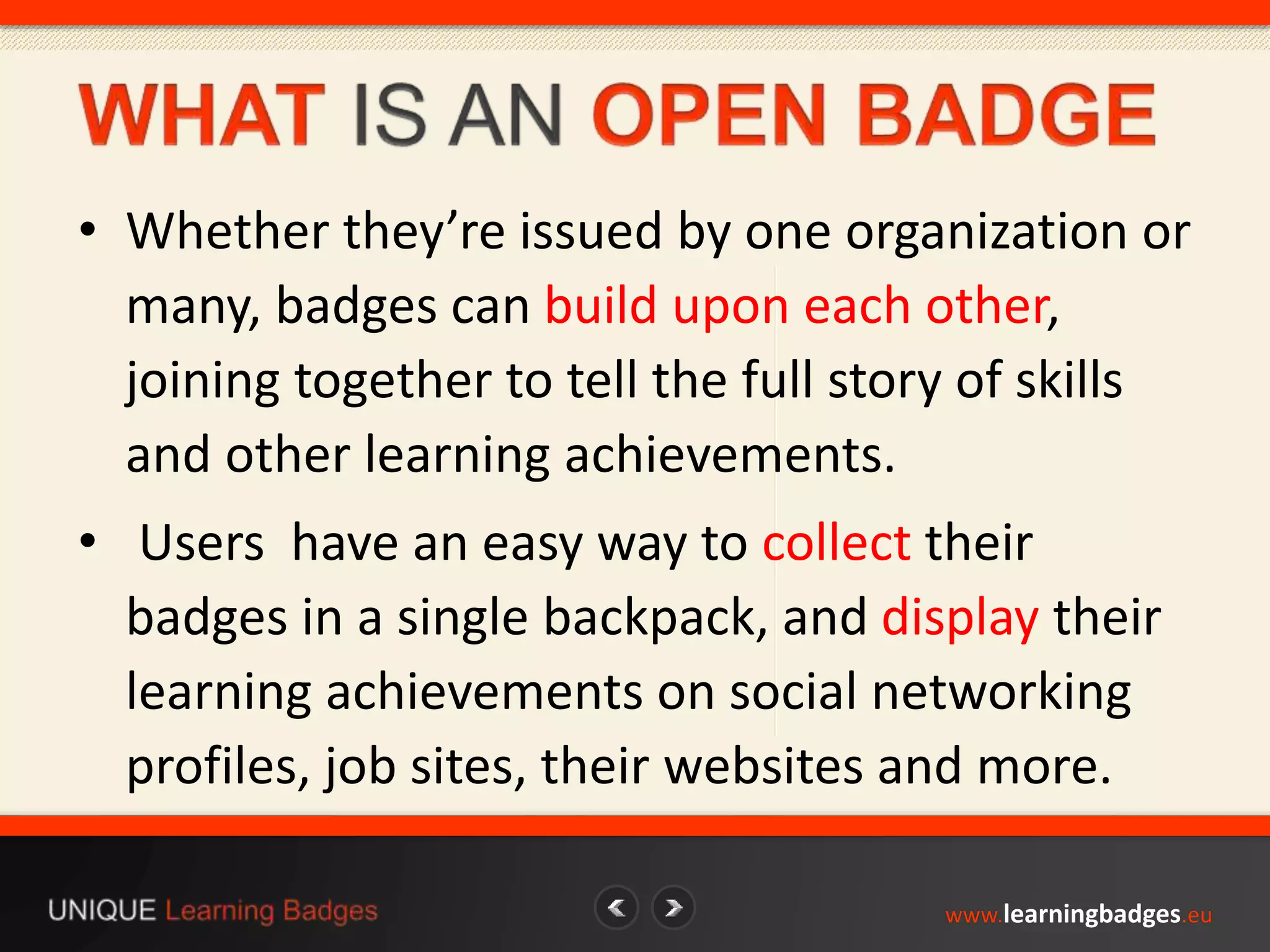• Whether they’re issued by one organization or 
many, badges can build upon each other, 
joining together to tell the full story of skills 
and other learning achievements. 
• Users have an easy way to collect their 
badges in a single backpack, and display their 
learning achievements on social networking 
profiles, job sites, their websites and more. 
www.learningbadges.eu 
 