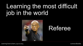 Learning the most difficult 
job in the world 
Referee 
Learning how to learn, 29-10-2014 Lorenzo Baraldo 
 
