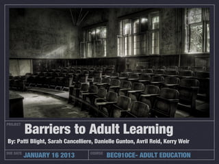 Barriers to Adult Learning
PROJECT



By: Patti Blight, Sarah Cancelliere, Danielle Gunton, Avril Reid, Kerry Weir
DUE DATE
           JANUARY 16 2013        COURSE
                                           BEC910CE- ADULT EDUCATION
 