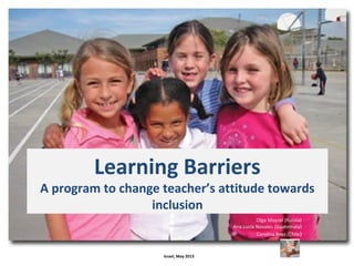 Learning Barriers
A program to change teacher’s attitude towards
inclusion
Olga Mayzel (Russia)
Ana Lucía Novales (Guatemala)
Carolina Ross (Chile)
Israel, May 2013
 