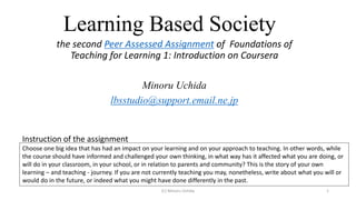 Learning Based Society
the second Peer Assessed Assignment of Foundations of
Teaching for Learning 1: Introduction on Coursera
Minoru Uchida
lbsstudio@support.email.ne.jp
Choose one big idea that has had an impact on your learning and on your approach to teaching. In other words, while
the course should have informed and challenged your own thinking, in what way has it affected what you are doing, or
will do in your classroom, in your school, or in relation to parents and community? This is the story of your own
learning – and teaching - journey. If you are not currently teaching you may, nonetheless, write about what you will or
would do in the future, or indeed what you might have done differently in the past.
Instruction of the assignment
(C) Minoru Uchida 1
 