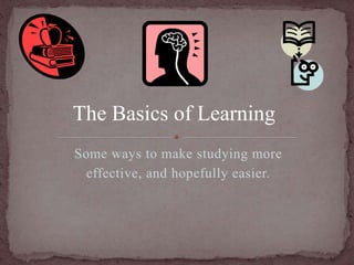 The Basics of Learning 
Some ways to make studying more 
effective, and hopefully easier. 
 