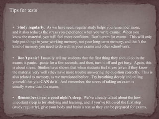 Tips for tests 
• Study regularly. As we have seen, regular study helps you remember more, 
and it also reduces the stress you experience when you write exams. When you 
know the material, you will feel more confident. Don’t cram for exams! This will only 
help put things in your working memory, not your long-term memory, and that’s the 
kind of memory you need to do well in your exams and other schoolwork. 
• Don’t panic! I usually tell my students that the first thing they should do in the 
exams is panic…panic for a few seconds, and then, turn it off and get busy. Again, this 
is about stress. Studies have shown that when students feel stress (even if they know 
the material very well) they have more trouble answering the question correctly. This is 
also related to memory, as we mentioned before. Try breathing deeply and telling 
yourself that you CAN do it! And remember, the stress of taking an exam is 
usually worse than the exam. 
• Remember to get a good night’s sleep. We’ve already talked about the how 
important sleep is for studying and learning, and if you’ve followed the first step 
(study regularly), give your body and brain a rest so they can be prepared for exams. 
 