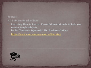 Sources: 
All information taken from 
• Learning How to Learn: Powerful mental tools to help you 
master tough subjects 
by Dr. Terrence Sejnowski, Dr. Barbara Oakley 
• https://www.coursera.org/course/ learning 
