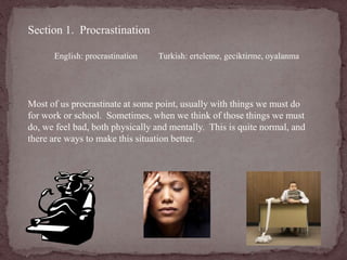 Section 1. Procrastination 
English: procrastination Turkish: erteleme, geciktirme, oyalanma 
Most of us procrastinate at some point, usually with things we must do 
for work or school. Sometimes, when we think of those things we must 
do, we feel bad, both physically and mentally. This is quite normal, and 
there are ways to make this situation better. 
 
