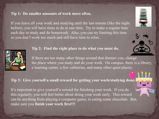 Tip 1: Do smaller amounts of work more often. 
If you leave all your work and studying until the last minute (like the night 
before), you will have more to do at one time. Try to make a regular time 
each day to study and do homework. Also, you can try limiting this time 
so you don’t work too much and still have time to relax. 
Tip 2: Find the right place to do what you must do. 
If there are too many other things around that distract you, change 
the place where you study and do your work. On campus, there is a library, 
a learning center, a few cafeterias, and many other quiet places. 
Tip 3: Give yourself a small reward for getting your work/studying done. 
It’s important to give yourself a reward for finishing your work. If you do 
this regularly, you will feel better about doing your work early. This reward 
can be anything from playing a computer game, to eating some chocolate. But, 
make sure you finish your work first!!! 
 