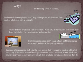 Why? 
Try thinking about it like this… 
Professional football players don’t play video games all week and then 
practice all at once before a match. 
World-famous actors don’t sit and watch T.V. all day, everyday, and then learn their 
lines right before they start making a show or film. 
Performing musicians don’t sleep all day and then practice 
their songs an hour before getting on stage. 
Learning a language is a skill like the ones above, that you need to practice a little bit 
every day. Over time, your skill will get better and better. Athletes, actors, musicians, 
practice every day so they can have a high skill level and be very good at what they do. 
 