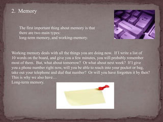 2. Memory 
The first important thing about memory is that 
there are two main types: 
long-term memory, and working-memory. 
Working memory deals with all the things you are doing now. If I write a list of 
10 words on the board, and give you a few minutes, you will probably remember 
most of them. But, what about tomorrow? Or what about next week? If I give 
you a phone number right now, will you be able to reach into your pocket or bag, 
take out your telephone and dial that number? Or will you have forgotten it by then? 
This is why we also have… 
Long-term memory. 
 