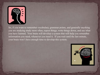 So, if you want to remember vocabulary, grammar points, and generally anything 
you are studying study more often, repeat things, write things down, and use what 
you have learned. Your brain will develop a system that will help you remember 
information you need, whenever you need it. If you wait until the last minute, 
your brain won’t have enough time to develop this system. 
 
