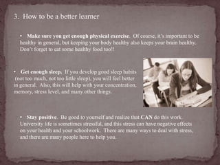 3. How to be a better learner 
• Make sure you get enough physical exercise. Of course, it’s important to be 
healthy in general, but keeping your body healthy also keeps your brain healthy. 
Don’t forget to eat some healthy food too!! 
• Get enough sleep. If you develop good sleep habits 
(not too much, not too little sleep), you will feel better 
in general. Also, this will help with your concentration, 
memory, stress level, and many other things. 
• Stay positive. Be good to yourself and realize that CAN do this work. 
University life is sometimes stressful, and this stress can have negative effects 
on your health and your schoolwork. There are many ways to deal with stress, 
and there are many people here to help you. 
 