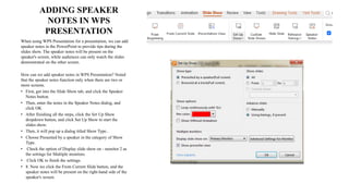 ADDING SPEAKER
NOTES IN WPS
PRESENTATION
When using WPS Presentation for a presentation, we can add
speaker notes in the PowerPoint to provide tips during the
slides show. The speaker notes will be present on the
speaker's screen, while audiences can only watch the slides
demonstrated on the other screen.
How can we add speaker notes in WPS Presentation? Noted
that the speaker notes function only when there are two or
more screens.
• First, get into the Slide Show tab, and click the Speaker
Notes button.
• Then, enter the notes in the Speaker Notes dialog, and
click OK
• After finishing all the steps, click the Set Up Show
dropdown button, and click Set Up Show to start the
slides show.
• Then, it will pop up a dialog titled Show Type..
• Choose Presented by a speaker in the category of Show
Type.
• Check the option of Display slide show on - monitor 2 as
the settings for Multiple monitors.
• Click OK to finish the settings.
• 8. Now we click the From Current Slide button, and the
speaker notes will be present on the right-hand side of the
speaker's screen.
 