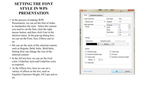 SETTING THE FONT
STYLE IN WPS
PRESENTATION
• In the process of making WPS
Presentation, we can set the font of slides
to standardize the style. Select the content
you need to set the font, click the right
mouse button, and then click Font in the
shortcut menu. In the pop-up dialog box,
we can set the Font, Size, Effects and so
on.
• We can set the style of the selected content,
such as Regular, Bold, Italic, Bold Italic.
Setting Size can change the size of the
selected content
• In the All text box, we can set the Font
color, Underline style and Underline color
as required.
• .In the Effects box, here we can set a
variety of effects to the text, such as
Equalize Character Height, All Caps and so
on.
 