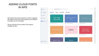 ADDING CLOUD FONTS
IN WPS
Normal text may seem boring! So in order to captivate
the audience and to gain their attention use of different
font styles can be very helpful.
We can choose from the variety of font options
available as seen.
 