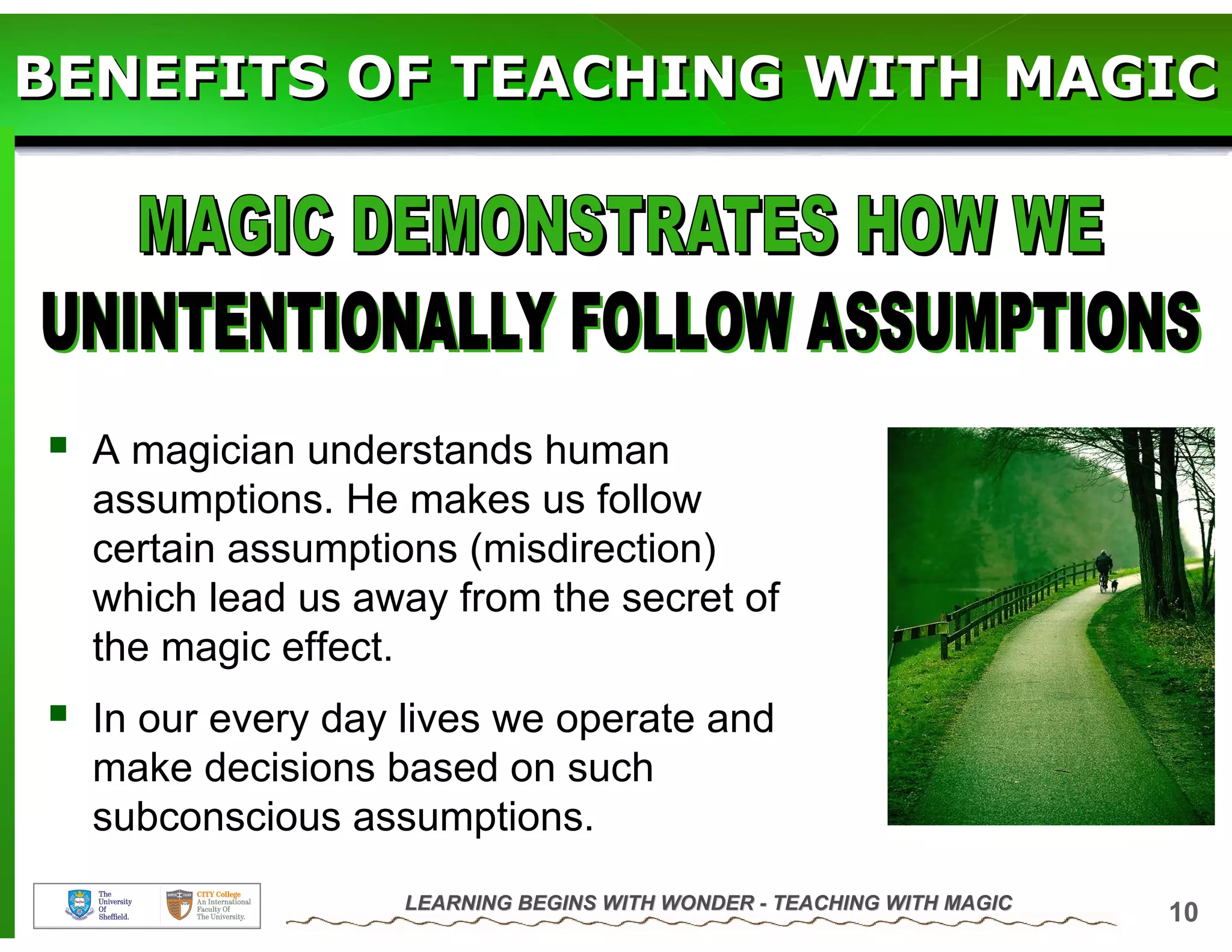 BENEFITS OF TEACHING WITH MAGIC




  A magician understands human
  assumptions. He makes us follow
  certain assumptions (misdirection)
  which lead us away from the secret of
  the magic effect.
  In our every day lives we operate and
  make decisions based on such
  subconscious assumptions.
                  LEARNING BEGINS WITH WONDER - TEACHING WITH MAGIC
                                                                      10
 