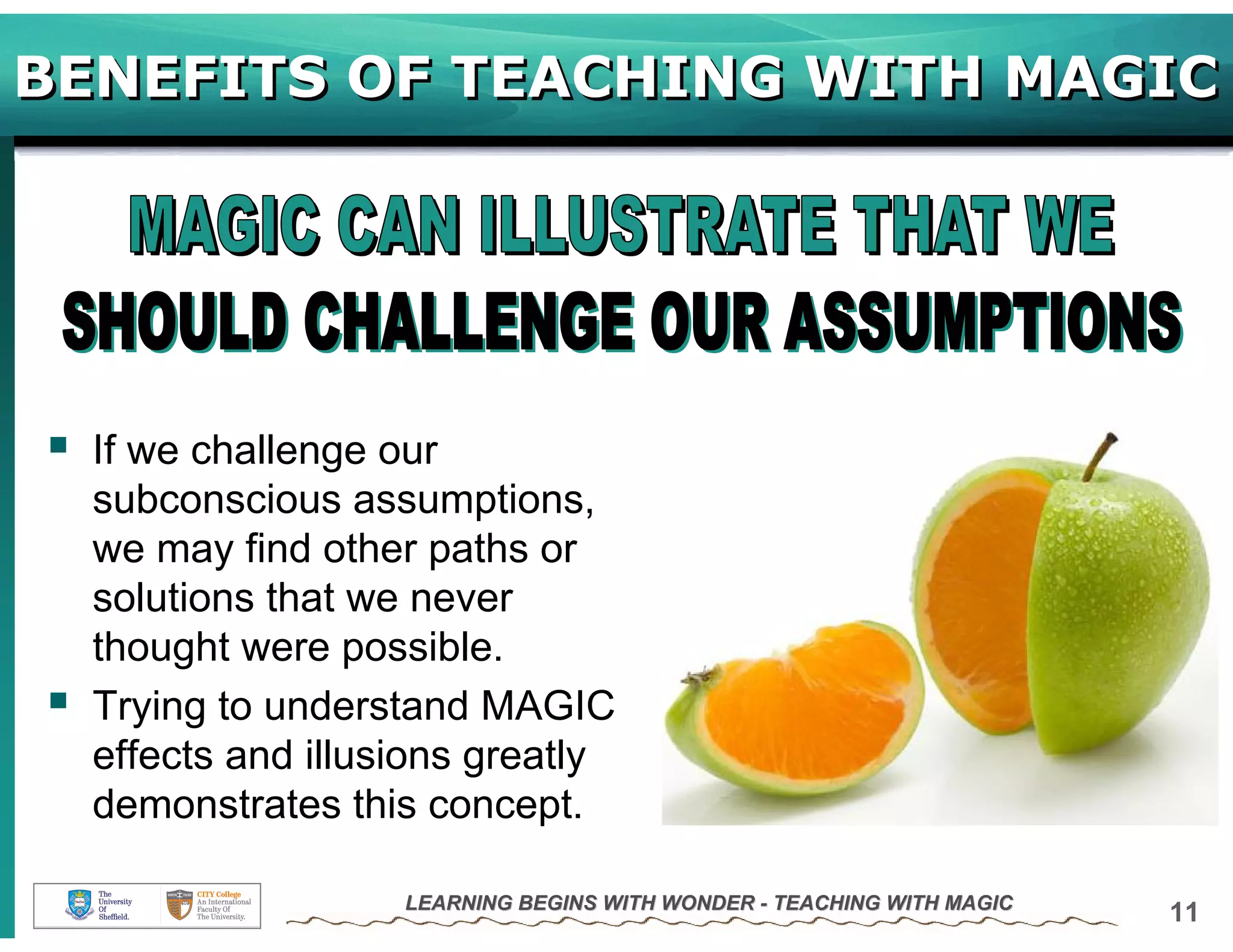 BENEFITS OF TEACHING WITH MAGIC




  If we challenge our
  subconscious assumptions,
  we may find other paths or
  solutions that we never
  thought were possible.
  Trying to understand MAGIC
  effects and illusions greatly
  demonstrates this concept.

                   LEARNING BEGINS WITH WONDER - TEACHING WITH MAGIC
                                                                       11
 