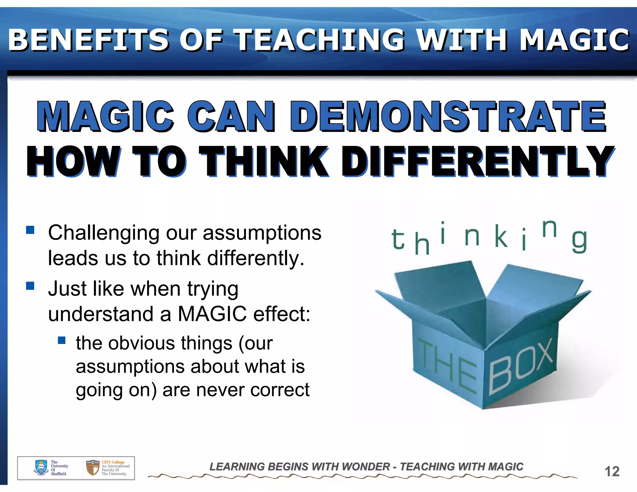 BENEFITS OF TEACHING WITH MAGIC




  Challenging our assumptions
  leads us to think differently.
  Just like when trying
  understand a MAGIC effect:
     the obvious things (our
     assumptions about what is
     going on) are never correct


                    LEARNING BEGINS WITH WONDER - TEACHING WITH MAGIC
                                                                        12
 