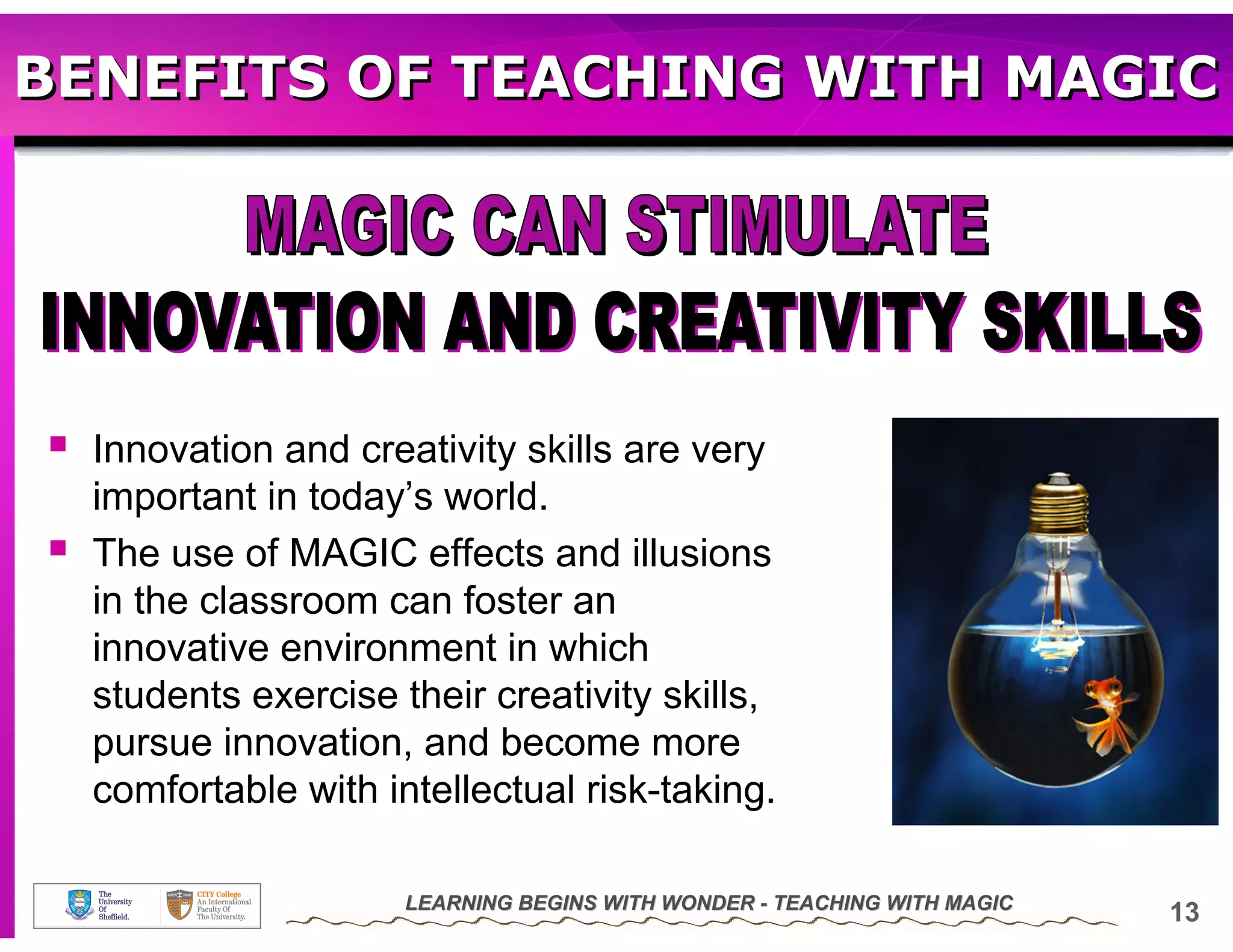 BENEFITS OF TEACHING WITH MAGIC




  Innovation and creativity skills are very
  important in today’s world.
  The use of MAGIC effects and illusions
  in the classroom can foster an
  innovative environment in which
  students exercise their creativity skills,
  pursue innovation, and become more
  comfortable with intellectual risk-taking.

                     LEARNING BEGINS WITH WONDER - TEACHING WITH MAGIC
                                                                         13
 