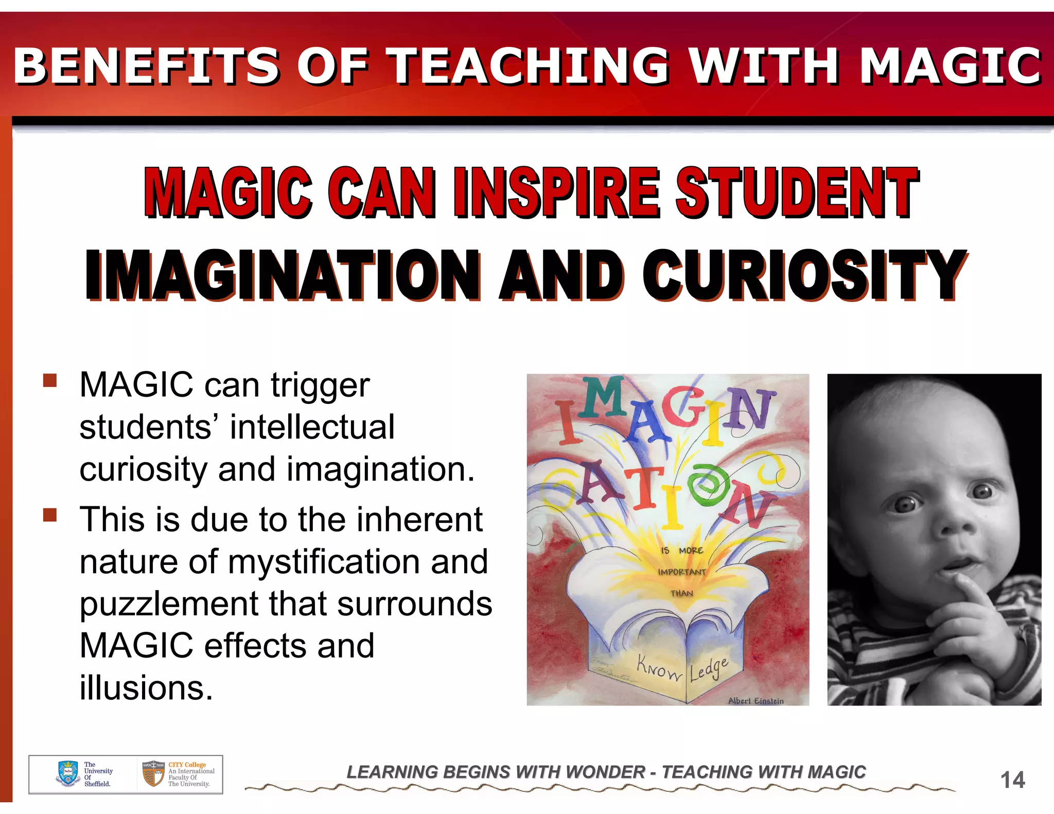 BENEFITS OF TEACHING WITH MAGIC




  MAGIC can trigger
  students’ intellectual
  curiosity and imagination.
  This is due to the inherent
  nature of mystification and
  puzzlement that surrounds
  MAGIC effects and
  illusions.

                   LEARNING BEGINS WITH WONDER - TEACHING WITH MAGIC
                                                                       14
 