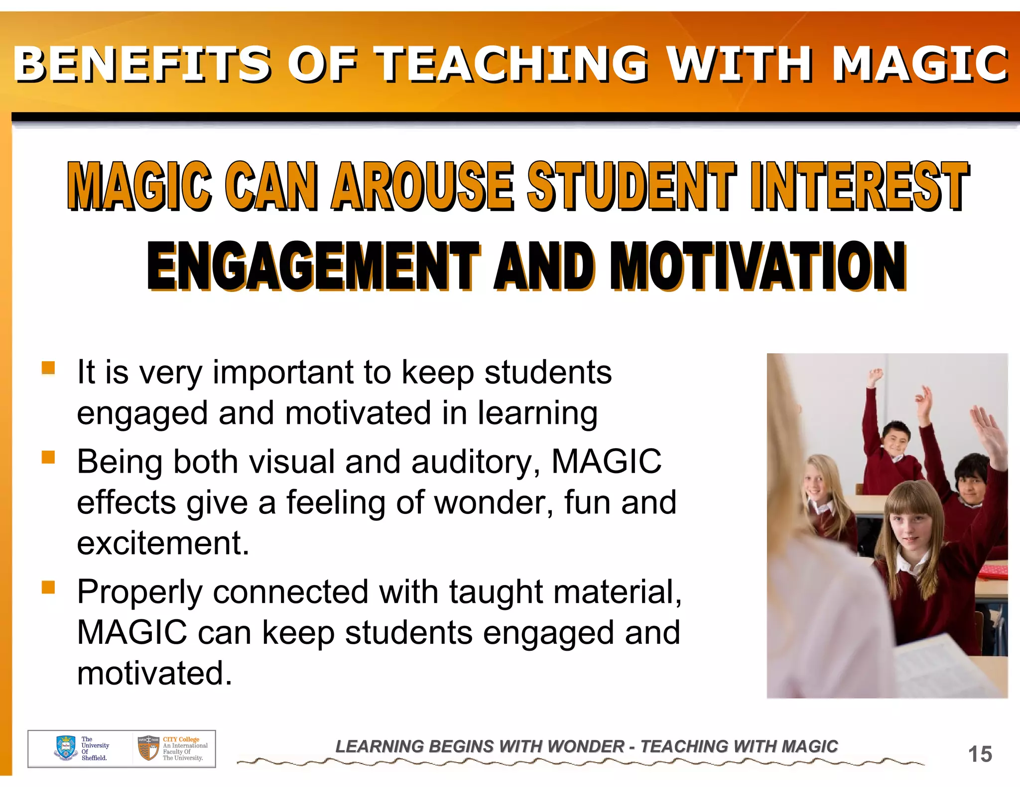 BENEFITS OF TEACHING WITH MAGIC




  It is very important to keep students
  engaged and motivated in learning
  Being both visual and auditory, MAGIC
  effects give a feeling of wonder, fun and
  excitement.
  Properly connected with taught material,
  MAGIC can keep students engaged and
  motivated.
                   LEARNING BEGINS WITH WONDER - TEACHING WITH MAGIC
                                                                       15
 