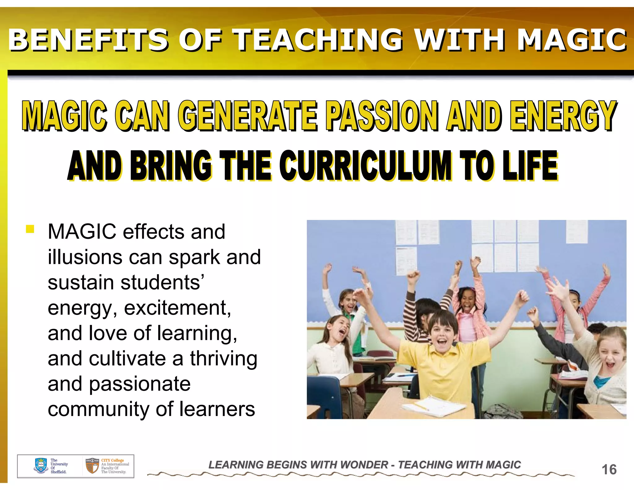 BENEFITS OF TEACHING WITH MAGIC




  MAGIC effects and
  illusions can spark and
  sustain students’
  energy, excitement,
  and love of learning,
  and cultivate a thriving
  and passionate
  community of learners

                    LEARNING BEGINS WITH WONDER - TEACHING WITH MAGIC
                                                                        16
 