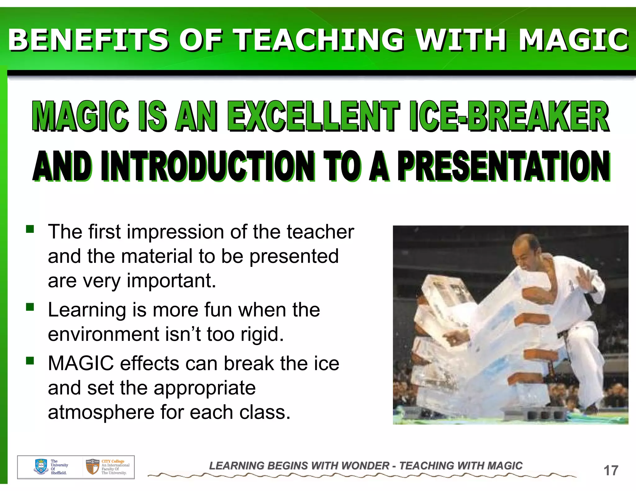 BENEFITS OF TEACHING WITH MAGIC




  The first impression of the teacher
  and the material to be presented
  are very important.
  Learning is more fun when the
  environment isn’t too rigid.
  MAGIC effects can break the ice
  and set the appropriate
  atmosphere for each class.

                    LEARNING BEGINS WITH WONDER - TEACHING WITH MAGIC
                                                                        17
 