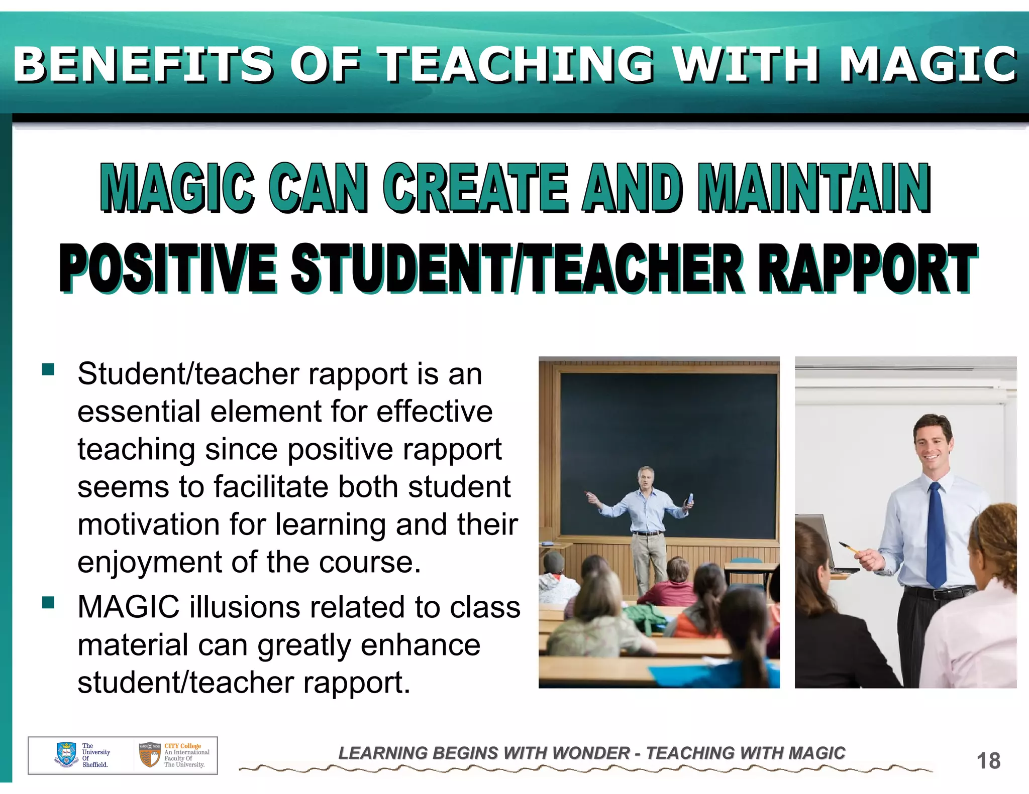 BENEFITS OF TEACHING WITH MAGIC




  Student/teacher rapport is an
  essential element for effective
  teaching since positive rapport
  seems to facilitate both student
  motivation for learning and their
  enjoyment of the course.
  MAGIC illusions related to class
  material can greatly enhance
  student/teacher rapport.

                     LEARNING BEGINS WITH WONDER - TEACHING WITH MAGIC
                                                                         18
 