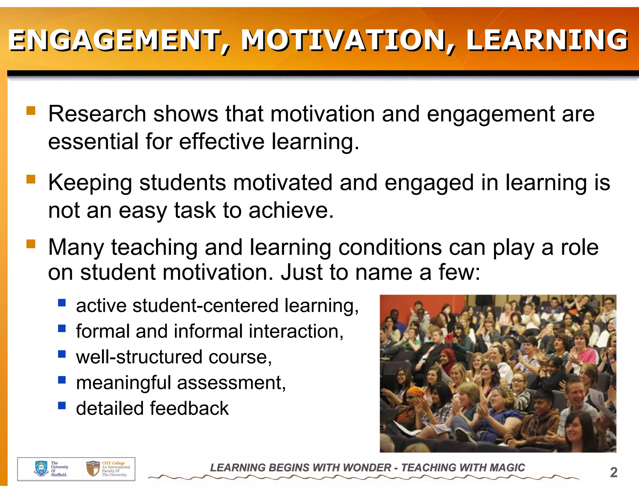 ENGAGEMENT, MOTIVATION, LEARNING

  Research shows that motivation and engagement are
  essential for effective learning.
  Keeping students motivated and engaged in learning is
  not an easy task to achieve.
  Many teaching and learning conditions can play a role
  on student motivation. Just to name a few:
    active student-centered learning,
    formal and informal interaction,
    well-structured course,
    meaningful assessment,
    detailed feedback

                   LEARNING BEGINS WITH WONDER - TEACHING WITH MAGIC
                                                                       2
 